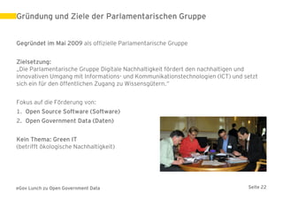 Gründung und Ziele der Parlamentarischen Gruppe


Gegründet im Mai 2009 als offizielle Parlamentarische Gruppe


Zielsetzung:
„Die Parlamentarische Gruppe Digitale Nachhaltigkeit fördert den nachhaltigen und
innovativen Umgang mit Informations- und Kommunikationstechnologien (ICT) und setzt
sich ein für den öffentlichen Zugang zu Wissensgütern.“


Fokus auf die Förderung von:
1. Open Source Software (Software)
2. Open Government Data (Daten)


Kein Thema: Green IT
(betrifft ökologische Nachhaltigkeit)




eGov Lunch zu Open Government Data                                             Seite 22
 