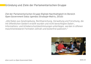 Gründung und Ziele der Parlamentarischen Gruppe


Ziel der Parlamentarischen Gruppe Digitale Nachhaltigkeit im Bereich
Open Government Data: (gemäss Strategie-Matrix, 2010)

„Alle Daten aus Gesetzgebung, Rechtsprechung, Verwaltung und Forschung, die
mit öffentlichen Geldern erstellt wurden und nicht berechtigten Daten-,
Informations- und Urheberschutzbestimmungen unterliegen, werden in offenen
maschinenlesbaren Formaten zeitnah und kostenfrei publiziert.“




eGov Lunch zu Open Government Data                                     Seite 23
 