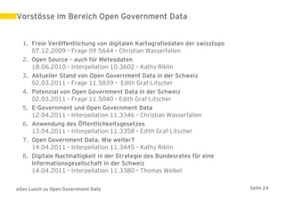 Vorstösse im Bereich Open Government Data


  1. Freie Veröffentlichung von digitalen Kartografiedaten der swisstopo
     07.12.2009 – Frage 09.5644 – Christian Wasserfallen
  2. Open Source – auch für Meteodaten
     18.06.2010 – Interpellation 10.3602 – Kathy Riklin
  3. Aktueller Stand von Open Government Data in der Schweiz
     02.03.2011 – Frage 11.5039 – Edith Graf-Litscher
  4. Potenzial von Open Government Data in der Schweiz
     02.03.2011 – Frage 11.5040 – Edith Graf-Litscher
  5. E-Government und Open Government Data
     12.04.2011 – Interpellation 11.3346 – Christian Wasserfallen
  6. Anwendung des Öffentlichkeitsgesetzes
     13.04.2011 – Interpellation 11.3358 – Edith Graf-Litscher
  7. Open Government Data. Wie weiter?
     14.04.2011 – Interpellation 11.3445 – Kathy Riklin
  8. Digitale Nachhaltigkeit in der Strategie des Bundesrates für eine
     Informationsgesellschaft in der Schweiz
     14.04.2011 – Interpellation 11.3380 – Thomas Weibel

eGov Lunch zu Open Government Data                                         Seite 24
 