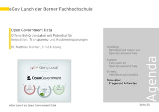 eGov Lunch der Berner Fachhochschule



 Open Government Data
 Offene Behördendaten mit Potential für
 Innovation, Transparenz und Kosteneinsparungen

 Dr. Matthias Stürmer, Ernst & Young              Einleitung:
                                                    Definition und Nutzen von
                                                    Open Government Data




                                                                                 Agenda
                                                  Ausland:
                                                   Fallstudien zu
                                                   Open Government Data

                                                  Schweiz:
                                                    Aktivitäten und Ausblick

                                                  Diskussion:
                                                    Fragen und Antworten




eGov Lunch zu Open Government Data                                             Seite 25
 