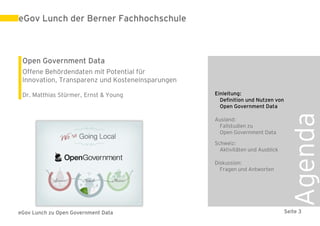 eGov Lunch der Berner Fachhochschule



 Open Government Data
 Offene Behördendaten mit Potential für
 Innovation, Transparenz und Kosteneinsparungen

 Dr. Matthias Stürmer, Ernst & Young              Einleitung:
                                                    Definition und Nutzen von
                                                    Open Government Data




                                                                                 Agenda
                                                  Ausland:
                                                   Fallstudien zu
                                                   Open Government Data

                                                  Schweiz:
                                                    Aktivitäten und Ausblick

                                                  Diskussion:
                                                    Fragen und Antworten




eGov Lunch zu Open Government Data                                              Seite 3
 