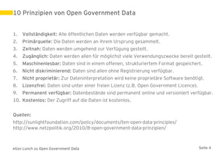 10 Prinzipien von Open Government Data


1.   Vollständigkeit: Alle öffentlichen Daten werden verfügbar gemacht.
2.   Primärquelle: Die Daten werden an ihrem Ursprung gesammelt.
3.   Zeitnah: Daten werden umgehend zur Verfügung gestellt.
4.   Zugänglich: Daten werden allen für möglichst viele Verwendungszwecke bereit gestellt.
5.   Maschinenlesbar: Daten sind in einem offenen, strukturiertem Format gespeichert.
6.   Nicht diskriminierend: Daten sind allen ohne Registrierung verfügbar.
7.   Nicht proprietär: Zur Dateninterpretation wird keine proprietäre Software benötigt.
8.   Lizenzfrei: Daten sind unter einer freien Lizenz (z.B. Open Government Licence).
9.   Permanent verfügbar: Datenbestände sind permanent online und versioniert verfügbar.
10. Kostenlos: Der Zugriff auf die Daten ist kostenlos.


Quellen:
http://sunlightfoundation.com/policy/documents/ten-open-data-principles/
http://www.netzpolitik.org/2010/8-open-government-data-prinzipien/



eGov Lunch zu Open Government Data                                                      Seite 4
 
