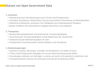 Nutzen von Open Government Data


1. Innovation
   • Realisierung neuer Dienstleistungen durch Firmen und Privatpersonen
   • Innovative Darstellung, Interpretation und serviceorientierte Verwendung von Behördendaten
   • öffentliche Institutionen verbessern ihre Tätigkeiten durch datenbasiertes Feedback
   • Bürger-Feedback wird automatisiert entgegen genommen und umgesetzt


2. Transparenz
   • Bessere Nachvollziehbarkeit und Kontrolle der Verwaltungstätigkeit
   • Ausrichtung der Verwaltungstätigkeit auf die Bedürfnisse der Gesellschaft
   • Verbesserung der Behördenakzeptanz im Volk
   • Erfolgreichere Zusammenarbeit zwischen Bürgern und Verwaltung


3. Kosteneinsparungen
   • Sammeln, Erstellen, Bereinigen, Veredeln und Kombinieren von Daten ist teuer
   • Firmen und Privatpersonen beteiligen sich an der Weiterverarbeitung der Daten
   • Verwaltungen entlastet von Aufträgen, zu denen sie (noch) nicht gesetzlich verpflichtet sind
   • Transaktionskosten (interne Verrechnung) innerhalb der Verwaltung entfällt


eGov Lunch zu Open Government Data                                                                  Seite 5
 