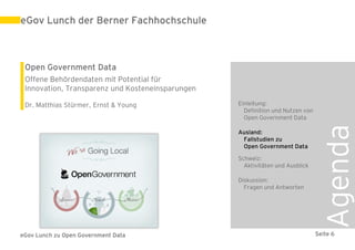eGov Lunch der Berner Fachhochschule



 Open Government Data
 Offene Behördendaten mit Potential für
 Innovation, Transparenz und Kosteneinsparungen

 Dr. Matthias Stürmer, Ernst & Young              Einleitung:
                                                    Definition und Nutzen von
                                                    Open Government Data




                                                                                 Agenda
                                                  Ausland:
                                                   Fallstudien zu
                                                   Open Government Data

                                                  Schweiz:
                                                    Aktivitäten und Ausblick

                                                  Diskussion:
                                                    Fragen und Antworten




eGov Lunch zu Open Government Data                                              Seite 6
 