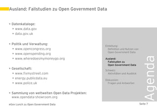Ausland: Fallstudien zu Open Government Data


• Datenkataloge:
  • www.data.gov
  • data.gov.uk


• Politik und Verwaltung:
                                                 Einleitung:
  • www.opencongress.org                           Definition und Nutzen von
                                                   Open Government Data
  • www.openspending.org




                                                                                Agenda
  • www.wheredoesmymoneygo.org                   Ausland:
                                                  Fallstudien zu
                                                  Open Government Data
• Gesellschaft:                                  Schweiz:
  • www.fixmystreet.com                            Aktivitäten und Ausblick
  • energy.publicdata.eu                         Diskussion:
  • www.police.uk                                  Fragen und Antworten


• Sammlung von weltweiten Open Data Projekten:
  www.opendata-showroom.org

eGov Lunch zu Open Government Data                                             Seite 7
 