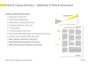Ernst & Young Advisory – Abteilung IT Risk & Assurance


Unsere Dienstleistungen
  •   Application Services
  •   Third Party Reporting
  •   Information Security Services
  •   Program Advisory Services
  •   IT Assurance
  •   IT Effectiveness Services
  •   Information Management and Analysis Services
  •   Vendor and Contract Risk Services
  •   Open Source Advisory Services
  •   Social Media Governance Services
  •   Open Government Advisory Services




eGov Lunch zu Open Government Data                       Seite 2
 