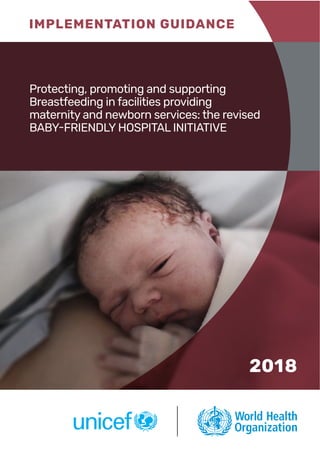 IMPLEMENTATION GUIDANCE
2018
Protecting, promoting and supporting
Breastfeeding in facilities providing
maternity and newborn services: the revised
BABY-FRIENDLY HOSPITAL INITIATIVE
 