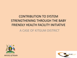 CONTRIBUTION TO SYSTEM
STRENGTHENING THROUGH THE BABY
FRIENDLY HEALTH FACILITY INITIATIVE
A CASE OF KITGUM DISTRICT

Ministry of Health

 