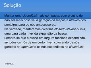 Solução
Manter uma closedList mais compacta, com o custo de
não ser mais possível a geração da resposta através dos
ponteiros para os nós antecessores.
Na verdade, manteremos diversas closedLists/openLists,
uma para cada nível da expansão da busca.
Lembre-se que a busca em largura funciona expandindose todos os nós de um certo nível, colocando os nós
gerados na openList e os nós expandidos na closedList.

9/26/2007

 