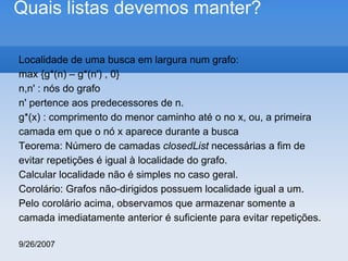 Quais listas devemos manter?
Localidade de uma busca em largura num grafo:
max {g*(n) – g*(n') , 0}
n,n' : nós do grafo
n' pertence aos predecessores de n.
g*(x) : comprimento do menor caminho até o no x, ou, a primeira
camada em que o nó x aparece durante a busca
Teorema: Número de camadas closedList necessárias a fim de
evitar repetições é igual à localidade do grafo.
Calcular localidade não é simples no caso geral.
Corolário: Grafos não-dirigidos possuem localidade igual a um.
Pelo corolário acima, observamos que armazenar somente a
camada imediatamente anterior é suficiente para evitar repetições.
9/26/2007

 
