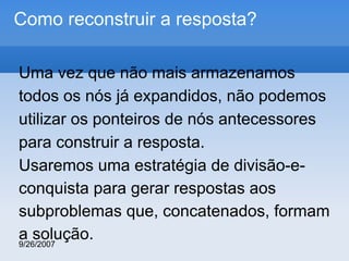 Como reconstruir a resposta?
Uma vez que não mais armazenamos
todos os nós já expandidos, não podemos
utilizar os ponteiros de nós antecessores
para construir a resposta.
Usaremos uma estratégia de divisão-econquista para gerar respostas aos
subproblemas que, concatenados, formam
a solução.
9/26/2007

 