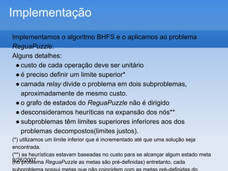 Implementação
Implementamos o algoritmo BHFS e o aplicamos ao problema
ReguaPuzzle.
Alguns detalhes:
● custo de cada operação deve ser unitário
● é preciso definir um limite superior*
● camada relay divide o problema em dois subproblemas,
aproximadamente de mesmo custo.
● o grafo de estados do ReguaPuzzle não é dirigido
● desconsideramos heuríticas na expansão dos nós**
● subproblemas têm limites superiores inferiores aos dos
problemas decompostos(limites justos).
(*) utilizamos um limite inferior que é incrementado até que uma solução seja
encontrada.
(**) as heurísticas estavam baseadas no custo para se alcançar algum estado meta
9/26/2007
(no problema ReguaPuzzle as metas são pré-definidas) entretanto, cada

 