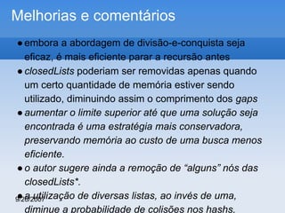Melhorias e comentários
● embora a abordagem de divisão-e-conquista seja
eficaz, é mais eficiente parar a recursão antes
● closedLists poderiam ser removidas apenas quando
um certo quantidade de memória estiver sendo
utilizado, diminuindo assim o comprimento dos gaps
● aumentar o limite superior até que uma solução seja
encontrada é uma estratégia mais conservadora,
preservando memória ao custo de uma busca menos
eficiente.
● o autor sugere ainda a remoção de “alguns” nós das
closedLists*.
● a utilização de diversas listas, ao invés de uma,
9/26/2007
diminue a probabilidade de colisões nos hashs.

 