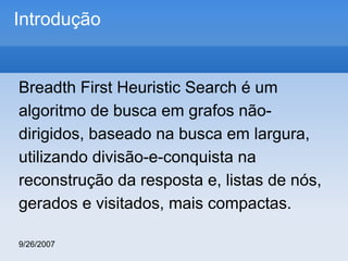 Introdução

Breadth First Heuristic Search é um
algoritmo de busca em grafos nãodirigidos, baseado na busca em largura,
utilizando divisão-e-conquista na
reconstrução da resposta e, listas de nós,
gerados e visitados, mais compactas.
9/26/2007

 