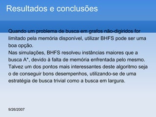 Resultados e conclusões
Quando um problema de busca em grafos não-digiridos for
limitado pela memória disponível, utilizar BHFS pode ser uma
boa opção.
Nas simulações, BHFS resolveu instâncias maiores que a
busca A*, devido à falta de memória enfrentada pelo mesmo.
Talvez um dos pontos mais interessantes deste algoritmo seja
o de conseguir bons desempenhos, utilizando-se de uma
estratégia de busca trivial como a busca em largura.

9/26/2007

 