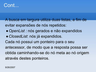 Cont...
A busca em largura utiliza duas listas, a fim de
evitar expansões de nós repetidos:
● OpenList : nós gerados e não expandidos
● ClosedList: nós já expandidos.
Cada nó possui um ponteiro para o seu
antecessor, de modo que a resposta possa ser
obtida caminhando-se do nó meta ao nó origem
através destes ponteiros.
9/26/2007

 