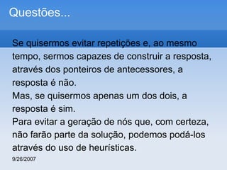Questões...
Se quisermos evitar repetições e, ao mesmo
tempo, sermos capazes de construir a resposta,
através dos ponteiros de antecessores, a
resposta é não.
Mas, se quisermos apenas um dos dois, a
resposta é sim.
Para evitar a geração de nós que, com certeza,
não farão parte da solução, podemos podá-los
através do uso de heurísticas.
9/26/2007

 