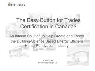 The Easy Button for Trades
Certiﬁcation in Canada?!
An Interim Solution to Help Create and Foster !
the Building-Science Based Energy Efﬁcient
Home Renovation Industry!

1 June 2011!
Bfreehomes Design Ltd. !
!

 