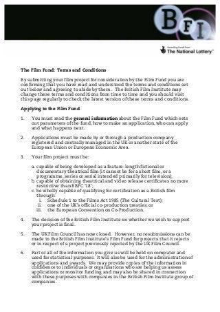 The Film Fund: Terms and Conditions

By submitting your film project for consideration by the Film Fund you are
confirming that you have read and understood the terms and conditions set
out below and agreeing to abide by them. The British Film Institute may
change these terms and conditions from time to time and you should visit
this page regularly to check the latest version of these terms and conditions.

Applying to the Film Fund

1.   You must read the general information about the Film Fund which sets
     out parameters of the fund, how to make an application, who can apply
     and what happens next.

2.   Applications must be made by or through a production company
     registered and centrally managed in the UK or another state of the
     European Union or European Economic Area.

3.   Your film project must be:

     a. capable of being developed as a feature-length fictional or
        documentary theatrical film (it cannot be for a short film, or a
        programme, series or serial intended primarily for television);
     b. capable of obtaining theatrical and video release certificates no more
        restrictive than BBFC ‘18’;
     c. be wholly capable of qualifying for certification as a British film
        through:
          i. Schedule 1 to the Films Act 1985 (The Cultural Test);
         ii. one of the UK’s official co-production treaties; or
        iii. the European Convention on Co-Production.

4.   The decision of the British Film Institute on whether we wish to support
     your project is final.

5.   The UK Film Council has now closed. However, no resubmissions can be
     made to the British Film Institute’s Film Fund for projects that it rejects
     or in respect of a project previously rejected by the UK Film Council.

6.   Part or all of the information you give us will be held on computer and
     used for statistical purposes. It will also be used for the administration of
     applications and awards. We may provide copies of the information in
     confidence to individuals or organisations who are helping us assess
     applications or monitor funding and may also be shared in connection
     with these purposes with companies in the British Film Institute group of
     companies.
 