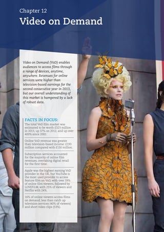 Chapter 12
Video on Demand
FACTS IN FOCUS:
The total VoD film market was
estimated to be worth £323 million
in 2013, up 37% on 2012, and up over
400% since 2002.
Online VoD revenue was greater
than television-based income: £193
million compared with £130 million.
Subscription services accounted
for the majority of online film
revenues, overtaking digital retail
for the first time.
Apple was the highest earning VoD
provider in the UK, but YouTube is
the most used provider to access
feature film on VoD, with over 39%
of online film viewers, followed by
LOVEFiLM, with 25% of viewers and
Netflix with 24%.
16% of online viewers access films
on demand, less than catch up
television services (40% of viewers)
and short video clips (53%).
Video on Demand (VoD) enables
audiences to access films through
a range of devices, anytime,
anywhere. Revenues for online
services were higher than
television-based earnings for the
second consecutive year in 2013,
but our overall understanding of
this market is hampered by a lack
of robust data.
 