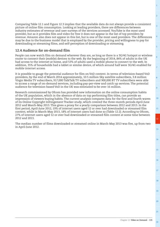 Chapter 12: Video on Demand – 135
1
2
3
4
5
6
7
8
9
10
11
12
13
14
15
16
17
18
19
20
21
22
Comparing Table 12.1 and Figure 12.3 implies that the available data do not always provide a consistent
picture of online film consumption. Looking at leading providers, there are differences between
industry estimates of revenue and user surveys of the services accessed. YouTube is the most used
provider, but as it provides film and video for free it does not appear in the list of top providers by
revenue. Amazon also does not appear in this list, but is one of the most used providers. The differences
may be due to the business model that is employed by the provider, pricing and willingness to pay for
downloading or streaming films, and self-perception of downloading or streaming.
12.4 Audience for on-demand film
People can now watch film on demand wherever they are, as long as there is a 3G/4G hotspot or wireless
router to connect their (mobile) devices to the web. By the beginning of 2014, 84% of adults in the UK
had access to the internet at home, and 53% of adults used a mobile phone to connect to the web. In
addition, 35% of households had a tablet or similar device, of which around half were 3G/4G enabled for
mobile internet access.
It is possible to gauge the potential audience for film on VoD content. In terms of television-based VoD
providers, by the end of March 2014 approximately, 10.5 million Sky satellite subscribers, 3.8 million
Virgin Media TV subscribers, 917,000 TalkTalk TV subscribers and 900,000 BT TV subscribers were able
to access a range of on-demand services, including pay-per-view and catch up services. The potential
audience for television-based VoD in the UK was estimated to be over 16 million.
Research commissioned by Ofcom has provided new information on the online consumption habits
of the UK population, which in the absence of data on top performing film titles, can provide an
impression of viewers buying habits. The current analysis compares data for the first and fourth waves
of its Online Copyright Infringement Tracker study, which covered the three-month periods April-June
2012 and March-May 2013. This gives a proxy for a yearly comparison between 2012 and 2013. In the
first period, April-June 2012, 19% of internet users aged 12 or over had downloaded or streamed film
content, while in March-May 2013, 18% of internet users had done so (Table 12.2). According to Ofcom,
27% of internet users aged 12 or over had downloaded or streamed film content at some time between
2012 and 2013.
The median number of films downloaded or streamed online in March-May 2013 was five, up from two
in April-June 2012.
 