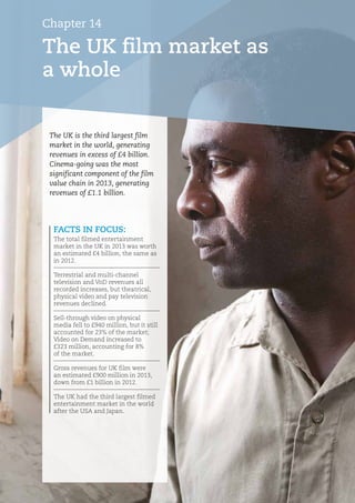 Chapter 14
The UK film market as
a whole
FACTS IN FOCUS:
The total filmed entertainment
market in the UK in 2013 was worth
an estimated £4 billion, the same as
in 2012.
Terrestrial and multi-channel
television and VoD revenues all
recorded increases, but theatrical,
physical video and pay television
revenues declined.
Sell-through video on physical
media fell to £940 million, but it still
accounted for 23% of the market;
Video on Demand increased to
£323 million, accounting for 8%
of the market.
Gross revenues for UK film were
an estimated £900 million in 2013,
down from £1 billion in 2012.
The UK had the third largest filmed
entertainment market in the world
after the USA and Japan.
The UK is the third largest film
market in the world, generating
revenues in excess of £4 billion.
Cinema-going was the most
significant component of the film
value chain in 2013, generating
revenues of £1.1 billion.
 