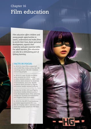 Chapter 16
Film education
FACTS IN FOCUS:
In 2013/14, Into Film supported
over 8,000 film clubs across the UK
reaching almost 282,000 children
and young people.
In 2012/13, over 59,000 students
were entered for GCSE media
studies related subjects, over 1,500
students were entered for Scottish
Intermediates, and over 28,000
students were enrolled in higher
education media related courses.
Entries for GCSE, GCE and higher
education media related courses
have decreased since 2012, whereas
entries for Scottish Intermediates
and Highers have increased.
In 2013/14, the BFI Film Academy
provided opportunities for over
800 16-19 year olds to develop new
skills and build careers in the film
industry.
Film education offers children and
young people opportunities to
watch, understand and make films
to enrich their lives, foster personal
development, express their
creativity and gain essential skills.
For adult learners, film education
can also be a stimulating part of
lifelong learning.
 