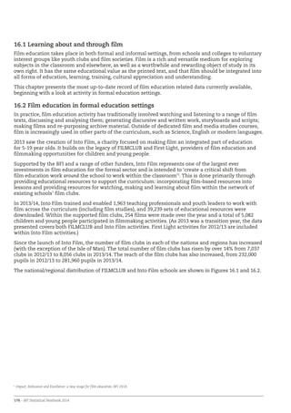 170 – BFI Statistical Yearbook 2014
16.1 Learning about and through film
Film education takes place in both formal and informal settings, from schools and colleges to voluntary
interest groups like youth clubs and film societies. Film is a rich and versatile medium for exploring
subjects in the classroom and elsewhere, as well as a worthwhile and rewarding object of study in its
own right. It has the same educational value as the printed text, and that film should be integrated into
all forms of education, learning, training, cultural appreciation and understanding.
This chapter presents the most up-to-date record of film education related data currently available,
beginning with a look at activity in formal education settings.
16.2 Film education in formal education settings
In practice, film education activity has traditionally involved watching and listening to a range of film
texts, discussing and analysing them; generating discursive and written work, storyboards and scripts;
making films and re-purposing archive material. Outside of dedicated film and media studies courses,
film is increasingly used in other parts of the curriculum, such as Science, English or modern languages.
2013 saw the creation of Into Film, a charity focused on making film an integrated part of education
for 5-19 year olds. It builds on the legacy of FILMCLUB and First Light, providers of film education and
filmmaking opportunities for children and young people.
Supported by the BFI and a range of other funders, Into Film represents one of the largest ever
investments in film education for the formal sector and is intended to ‘create a critical shift from
film education work around the school to work within the classroom’1
. This is done primarily through
providing educational resources to support the curriculum: incorporating film-based resources into
lessons and providing resources for watching, making and learning about film within the network of
existing schools’ film clubs.
In 2013/14, Into Film trained and enabled 1,963 teaching professionals and youth leaders to work with
film across the curriculum (including film studies), and 39,239 sets of educational resources were
downloaded. Within the supported film clubs, 254 films were made over the year and a total of 5,082
children and young people participated in filmmaking activities. (As 2013 was a transition year, the data
presented covers both FILMCLUB and Into Film activities. First Light activities for 2012/13 are included
within Into Film activities.)
Since the launch of Into Film, the number of film clubs in each of the nations and regions has increased
(with the exception of the Isle of Man). The total number of film clubs has risen by over 14% from 7,037
clubs in 2012/13 to 8,056 clubs in 2013/14. The reach of the film clubs has also increased, from 232,000
pupils in 2012/13 to 281,960 pupils in 2013/14.
The national/regional distribution of FILMCLUB and Into Film schools are shown in Figures 16.1 and 16.2.
1
Impact, Relevance and Excellence: a new stage for film education, BFI 2014
 
