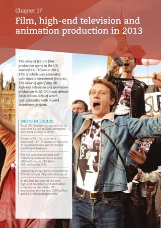 Film, high-end television and
animation production in 2013
Chapter 17
FACTS IN FOCUS:
Total UK film production activity in
2013 was £1,069 million, compared
with £994 million in 2012.
A total of 241 features were
produced: 167 UK domestic features,
37 co-productions and 37 inward
investment features.
The UK spend associated with
inward investment features was
£860 million, up 28% from
£671 million in 2012.
Sixteen big budget films accounted for
72% of the total UK production spend.
In the first full year of the new
high-end television and animation
programme tax reliefs, UK
production activity was £395 million
and £52 million, respectively.
The value of feature film
production spend in the UK
reached £1.1 billion in 2013,
81% of which was associated
with inward investment features.
The value of qualifying UK
high-end television and animation
production in 2013/14 was almost
£450 million, 52% of which
was associated with inward
investment projects.
 