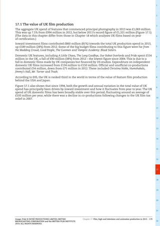 Chapter 17: Film, high-end television and animation production in 2013 – 179
1
2
3
4
5
6
7
8
9
10
11
12
13
14
15
16
17
18
19
20
21
22
Image: Pride © PATHÉ PRODUCTIONS LIMITED, BRITISH
BROADCASTING CORPORATION and the BRITISH FILM INSTITUTE
2014. ALL RIGHTS RESERVED.
17.1 The value of UK film production
The aggregate UK spend of features that commenced principal photography in 2013 was £1,069 million.
This was up 7.5% from £994 million in 2012, but below 2011’s record figure of £1,321 million (Figure 17.1).
(The data in this chapter differ from those in Chapter 18 which analyses UK films based on year
of certification.)
Inward investment films contributed £860 million (81%) towards the total UK production spend in 2013,
up £189 million (28%) from 2012. Some of the big budget films contributing to this figure were Far from
the Madding Crowd, Good People, The Gunmen and Vampire Academy: Blood Sisters.
Domestic UK features, including A Little Chaos, The Long Goodbye, Our Robot Overlords and Pride spent £154
million in the UK, a fall of £90 million (38%) from 2012 – the lowest figure since 2004. This is due to a
fall in domestic films made by UK companies but financed by US studios. Expenditure on independent
domestic UK films increased from £134 million to £150 million. Official and unofficial co-productions
contributed £54 million, down from £75 million in 2012. These included Christina Noble, Humshakals,
Jimmy’s Hall, Mr. Turner and Trash.
According to IHS, the UK is ranked third in the world in terms of the value of feature film production
behind the USA and Japan.
Figure 17.1 also shows that since 1994, both the growth and annual variation in the total value of UK
spend has principally been driven by inward investment and how it fluctuates from year to year. The UK
spend of UK domestic films has been broadly stable over this period, fluctuating around an average of
£193 million per year, while there was a decline in co-productions following changes to the UK film tax
relief in 2007.
 