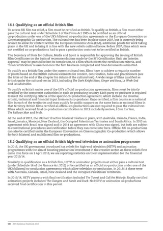 194 – BFI Statistical Yearbook 2014
18.1 Qualifying as an official British film
To access UK film tax relief, a film must be certified as British. To qualify as British, a film must either
pass the cultural test under Schedule 1 of the Films Act 1985 or be certified as an official
co-production under one of the UK’s bilateral co-production agreements or the European Convention on
Cinematographic Co-production. The cultural test has been in place since 2007, but is currently being
revised to allow for content within the European Economic Area (EEA), additional points for work taking
place in the UK and to bring it in line with the new reliefs outlined below. Before 2007, films which were
not certified as co-productions had to pass a production costs test to be certified as British.
The Secretary of State for Culture, Media and Sport is responsible for approving the issuing of British
Film Certificates on the basis of recommendations made by the BFI Certification Unit. An ‘interim
approval’ may be granted before its completion, to a film which meets the certification criteria, and
‘final certification’ is awarded once the film has been completed and final documents submitted.
To qualify as a British film under the current cultural test, films have to achieve a requisite number
of points based on the British cultural elements for content, contribution, hubs and practitioners (see
the links at the end of the chapter for details of the cultural test). A wide range of films qualified as
British under the cultural test in 2013, including The Dark Knight Rises, Ginger and Rosa, Le Week-End
and Les Misérables.
To qualify as British under one of the UK’s official co-production agreements, films must be jointly
certified by the competent authorities in each co-producing country. Each party co-producer is required
to meet the certifying criteria of the specific co-production agreement, which include the creative,
artistic, technical and financial input from each co-producer. Once certified, a film counts as a national
film in each of the territories and may qualify for public support on the same basis as national films in
that territory. British films certified as official co-productions are not required to pass the cultural test.
Films which received final co-production certification in 2013 include Byzantium, I Give It a Year,
The Railway Man and Pride.
At the end of 2013, the UK had 10 active bilateral treaties in place, with Australia, Canada, France, India,
Israel, Jamaica, Morocco, New Zealand, the Occupied Palestinian Territories and South Africa. In 2013 an
agreement with Brazil was signed and in 2014 an agreement with China was signed, but both are subject
to constitutional procedures and ratification before they can come into force. Official UK co-productions
can also be certified under the European Convention on Cinematographic Co-production which allows
for both bilateral and multilateral film co-productions.
18.2 Qualifying as an official British high-end television or animation programme
In 2013, the UK government introduced tax reliefs for high-end television (HETV) and animation
programmes with the aim of boosting production investment in the creative sector. As these reliefs first
came into force on 1 April 2013, we are reporting statistics on their implementation for the financial
year 2013/14.
Similarly to qualification as a British film, HETV or animation projects must either pass a cultural test
(under Schedule 16 of the Finance Act 2013) or be certified as an official co-production under one of the
UK’s bilateral co-production agreements which allow television co-production. In 2013/14 these were
with Australia, Canada, Israel, New Zealand and the Occupied Palestinian Territories.
In 2013/14, HETV projects with final certification included The Tunnel and Call the Midwife; finally certified
animation projects included The Clangers and Sarah and Duck. No HETV or animation co-productions
received final certification in this period.
 