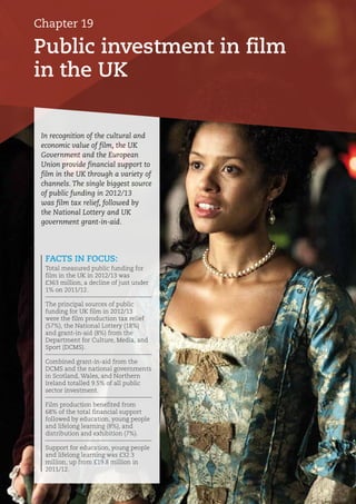 Public investment in film
in the UK
Chapter 19
FACTS IN FOCUS:
Total measured public funding for
film in the UK in 2012/13 was
£363 million, a decline of just under
1% on 2011/12.
The principal sources of public
funding for UK film in 2012/13
were the film production tax relief
(57%), the National Lottery (18%)
and grant-in-aid (8%) from the
Department for Culture, Media, and
Sport (DCMS).
Combined grant-in-aid from the
DCMS and the national governments
in Scotland, Wales, and Northern
Ireland totalled 9.5% of all public
sector investment.
Film production benefited from
68% of the total financial support
followed by education, young people
and lifelong learning (8%), and
distribution and exhibition (7%).
Support for education, young people
and lifelong learning was £32.3
million, up from £19.8 million in
2011/12.
In recognition of the cultural and
economic value of film, the UK
Government and the European
Union provide financial support to
film in the UK through a variety of
channels. The single biggest source
of public funding in 2012/13
was film tax relief, followed by
the National Lottery and UK
government grant-in-aid.
 