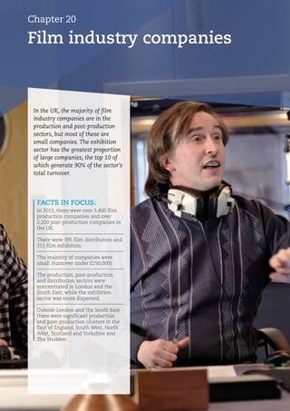 FACTS IN FOCUS:
In 2013, there were over 5,400 film
production companies and over
2,200 post-production companies in
the UK.
There were 395 film distributors and
215 film exhibitors.
The majority of companies were
small (turnover under £250,000).
The production, post-production
and distribution sectors were
concentrated in London and the
South East, while the exhibition
sector was more dispersed.
Outside London and the South East
there were significant production
and post-production clusters in the
East of England, South West, North
West, Scotland and Yorkshire and
The Humber.
In the UK, the majority of film
industry companies are in the
production and post-production
sectors, but most of these are
small companies. The exhibition
sector has the greatest proportion
of large companies, the top 10 of
which generate 90% of the sector’s
total turnover.
Film industry companies
Chapter 20
 