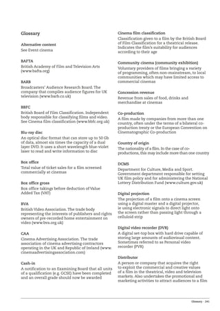 Glossary – 241
Glossary
Alternative content
See Event cinema
BAFTA
British Academy of Film and Television Arts
(www.bafta.org)
BARB
Broadcasters’ Audience Research Board. The
company that compiles audience figures for UK
television (www.barb.co.uk)
BBFC
British Board of Film Classification. Independent
body responsible for classifying films and video.
See Cinema film classification (www.bbfc.org.uk)
Blu-ray disc
An optical disc format that can store up to 50 Gb
of data, almost six times the capacity of a dual
layer DVD. It uses a short wavelength blue-violet
laser to read and write information to disc
Box office
Total value of ticket sales for a film screened
commercially at cinemas
Box office gross
Box office takings before deduction of Value
Added Tax (VAT)
BVA
British Video Association. The trade body
representing the interests of publishers and rights
owners of pre-recorded home entertainment on
video (www.bva.org.uk)
CAA
Cinema Advertising Association. The trade
association of cinema advertising contractors
operating in the UK and Republic of Ireland (www.
cinemaadvertisingassociation.com)
Cash-in
A notification to an Examining Board that all units
of a qualification (e.g. GCSE) have been completed
and an overall grade should now be awarded
Cinema film classification
Classification given to a film by the British Board
of Film Classification for a theatrical release.
Indicates the film’s suitability for audiences
according to their age
Community cinema (community exhibition)
Voluntary providers of films bringing a variety
of programming, often non-mainstream, to local
communities which may have limited access to
commercial cinemas
Concession revenue
Revenue from sales of food, drinks and
merchandise at cinemas
Co-production
A film made by companies from more than one
country, often under the terms of a bilateral co-
production treaty or the European Convention on
Cinematographic Co-production
Country of origin
The nationality of a film. In the case of co-
productions, this may include more than one country
DCMS
Department for Culture, Media and Sport.
Government department responsible for setting
UK film policy and for administering the National
Lottery Distribution Fund (www.culture.gov.uk)
Digital projection
The projection of a film onto a cinema screen
using a digital master and a digital projector,
ie using electronic signals to direct light onto
the screen rather than passing light through a
celluloid strip
Digital video recorder (DVR)
A digital set-top box with hard drive capable of
storing large amounts of audiovisual content.
Sometimes referred to as Personal video
recorder (PVR)
Distributor
A person or company that acquires the right
to exploit the commercial and creative values
of a film in the theatrical, video and television
markets. Also undertakes the promotional and
marketing activities to attract audiences to a film
 