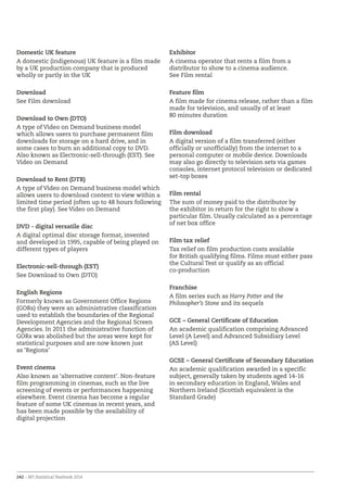 242 – BFI Statistical Yearbook 2014
Domestic UK feature
A domestic (indigenous) UK feature is a film made
by a UK production company that is produced
wholly or partly in the UK
Download
See Film download
Download to Own (DTO)
A type of Video on Demand business model
which allows users to purchase permanent film
downloads for storage on a hard drive, and in
some cases to burn an additional copy to DVD.
Also known as Electronic-sell-through (EST). See
Video on Demand
Download to Rent (DTR)
A type of Video on Demand business model which
allows users to download content to view within a
limited time period (often up to 48 hours following
the first play). See Video on Demand
DVD - digital versatile disc
A digital optimal disc storage format, invented
and developed in 1995, capable of being played on
different types of players
Electronic-sell-through (EST)
See Download to Own (DTO)
English Regions
Formerly known as Government Office Regions
(GORs) they were an administrative classification
used to establish the boundaries of the Regional
Development Agencies and the Regional Screen
Agencies. In 2011 the administrative function of
GORs was abolished but the areas were kept for
statistical purposes and are now known just
as ‘Regions’
Event cinema
Also known as ‘alternative content’. Non-feature
film programming in cinemas, such as the live
screening of events or performances happening
elsewhere. Event cinema has become a regular
feature of some UK cinemas in recent years, and
has been made possible by the availability of
digital projection
Exhibitor
A cinema operator that rents a film from a
distributor to show to a cinema audience.
See Film rental
Feature film
A film made for cinema release, rather than a film
made for television, and usually of at least
80 minutes duration
Film download
A digital version of a film transferred (either
officially or unofficially) from the internet to a
personal computer or mobile device. Downloads
may also go directly to television sets via games
consoles, internet protocol television or dedicated
set-top boxes
Film rental
The sum of money paid to the distributor by
the exhibitor in return for the right to show a
particular film. Usually calculated as a percentage
of net box office
Film tax relief
Tax relief on film production costs available
for British qualifying films. Films must either pass
the Cultural Test or qualify as an official
co-production
Franchise
A film series such as Harry Potter and the
Philosopher’s Stone and its sequels
GCE – General Certificate of Education
An academic qualification comprising Advanced
Level (A Level) and Advanced Subsidiary Level
(AS Level)
GCSE ­– General Certificate of Secondary Education
An academic qualification awarded in a specific
subject, generally taken by students aged 14-16
in secondary education in England, Wales and
Northern Ireland (Scottish equivalent is the
Standard Grade)
 