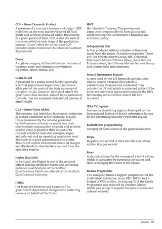 Glossary – 243
GDP – Gross Domestic Product
A measure of a country’s income and output. GDP
is defined as the total market value of all final
goods and services produced within the country
in a given period of time. GDP is also the sum of
the value added at each stage of the production
process. ‘Gross’ refers to the fact that GDP
includes capital investment but does not subtract
depreciation
Genre
A style or category of film defined on the basis of
common story and cinematic conventions
(eg action, crime, drama, etc)
Grant-in-aid
A payment by a public sector funder (normally
a central government department) to finance
all or part of the costs of the body in receipt of
the grant-in-aid. Grant-in-aid is paid where the
government has decided, subject to parliamentary
controls, that the recipient body should operate at
arm’s length
GVA – Gross Value Added
The amount that individual businesses, industries
or sectors contribute to the economy. Broadly,
this is measured by the income generated
by the business, industry or sector less their
intermediate consumption of goods and services
used in order to produce their output. GVA
consists of labour costs (for example, wages
and salaries) and an operating surplus (or loss).
The latter is a good approximation to profits.
The cost of capital investment, financial charges
and dividends to shareholders are met from the
operating surplus
Higher (Scottish)
In Scotland, the Higher is one of the national
school-leaving certificate exams and university
entrance qualifications of the Scottish
Qualifications Certificate offered by the Scottish
Qualifications Authority
HMRC
Her Majesty’s Revenue and Customs. The
government department charged with collecting
revenue on behalf of the Crown
HMT
Her Majesty’s Treasury. The government
department responsible for formulating and
implementing the Government’s financial and
economic policy
Independent film
A film produced without creative or financial
input from the major US studio companies. These
are: Fox Entertainment Group, NBC Universal,
Paramount Motion Pictures Group, Sony Pictures
Entertainment, Walt Disney Motion Pictures Group
and Warner Bros Entertainment
Inward investment feature
A term used by the BFI Research and Statistics
Unit to denote a feature film which is
substantially financed and controlled from
outside the UK and which is attracted to the UK by
script requirements (eg locations) and/or the UK’s
filmmaking infrastructure and/or UK film
tax relief
ISBA TV regions
System for classifying regions developed by the
Incorporated Society of British Advertisers for use
by the advertising industry (www.isba.org.uk)
Mainstream programming
Category of films aimed at the general audience
Mbps
Megabits per second. A data transfer rate of one
million bits per second
Mean
A statistical term for the average of a set of values,
which is calculated by summing the values and
then dividing by the count of the values
MEDIA Programme
The European Union’s support programme for the
audiovisual industries. From 2007-2013 it had a
budget of €755 million. (In January 2014 the Media
Programme was replaced by Creative Europe,
which was set up to support Europe’s creative and
cultural sectors)
 
