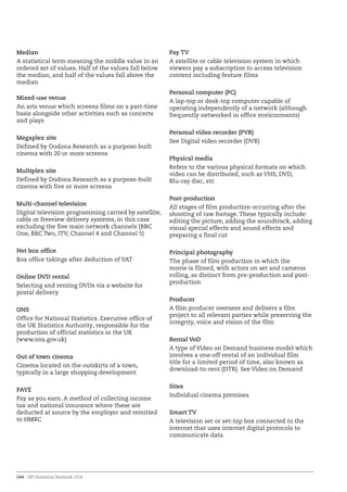 244 – BFI Statistical Yearbook 2014
Median
A statistical term meaning the middle value in an
ordered set of values. Half of the values fall below
the median, and half of the values fall above the
median
Mixed-use venue
An arts venue which screens films on a part-time
basis alongside other activities such as concerts
and plays
Megaplex site
Defined by Dodona Research as a purpose-built
cinema with 20 or more screens
Multiplex site
Defined by Dodona Research as a purpose-built
cinema with five or more screens
Multi-channel television
Digital television programming carried by satellite,
cable or freeview delivery systems, in this case
excluding the five main network channels (BBC
One, BBC Two, ITV, Channel 4 and Channel 5)
Net box office
Box office takings after deduction of VAT
Online DVD rental
Selecting and renting DVDs via a website for
postal delivery
ONS
Office for National Statistics. Executive office of
the UK Statistics Authority, responsible for the
production of official statistics in the UK
(www.ons.gov.uk)
Out of town cinema
Cinema located on the outskirts of a town,
typically in a large shopping development
PAYE
Pay as you earn. A method of collecting income
tax and national insurance where these are
deducted at source by the employer and remitted
to HMRC
Pay TV
A satellite or cable television system in which
viewers pay a subscription to access television
content including feature films
Personal computer (PC)
A lap-top or desk-top computer capable of
operating independently of a network (although
frequently networked in office environments)
Personal video recorder (PVR)
See Digital video recorder (DVR)
Physical media
Refers to the various physical formats on which
video can be distributed, such as VHS, DVD,
Blu-ray disc, etc
Post-production
All stages of film production occurring after the
shooting of raw footage. These typically include:
editing the picture, adding the soundtrack, adding
visual special effects and sound effects and
preparing a final cut
Principal photography
The phase of film production in which the
movie is filmed, with actors on set and cameras
rolling, as distinct from pre-production and post-
production
Producer
A film producer oversees and delivers a film
project to all relevant parties while preserving the
integrity, voice and vision of the film
Rental VoD
A type of Video on Demand business model which
involves a one-off rental of an individual film
title for a limited period of time, also known as
download-to-rent (DTR). See Video on Demand
Sites
Individual cinema premises
Smart TV
A television set or set-top box connected to the
internet that uses internet digital protocols to
communicate data
 