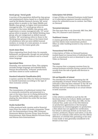 Glossary – 245
Social group / Social grade
A section of the population defined by class group
and employment status, based on a classification
used by the Market Research Society. ‘AB’ social
group refers to people in the Upper Middle and
Middle class groups, in higher and intermediate
managerial jobs. ‘C1’ social group refers to
people in in the Lower Middle class group, with
supervisory or junior managerial jobs. ‘C2’ social
group refers to people in the Skilled Working class
group, who are categorised as skilled manual
workers. ‘DE’ social group refers to those in the
Working class group or those at the lowest level
of subsistence, who are semi-skilled manual
workers, in receipt of a state pension, in casual
employment or the lowest grade jobs
South Asian films
Films originating from South Asia, for example
Bollywood, and generally, though not exclusively,
aimed at a South Asian audience and in a South
Asian language
Specialised films
Generally, non-mainstream films. This category
includes foreign language and subtitled films,
feature documentaries, ‘arthouse’ productions
and films aimed at niche audiences
Standard Industrial Classification (SIC)
A system used by the Office for National Statistics
to classify businesses according to the type of
their economic activity
Streaming
The transmission of audiovisual content that
is constantly received by and presented to a
user at the same time as it is being delivered by
the provider. The client media player can start
playing the data before the entire file has been
transmitted
Studio-backed film
A film produced with creative and/or financial
input from the major US studio companies. These
are: Fox Entertainment Group, NBC Universal,
Paramount Motion Pictures Group, Sony Pictures
Entertainment, Walt Disney Motion Pictures Group
and Warner Bros Entertainment
Subscription VoD (SVoD)
A type of Video on Demand business model based
on a subscription payment (usually monthly) in
return for unlimited access to content. See Video
on Demand
Terrestrial television
The five main free-to-air channels: BBC One, BBC
Two, ITV, Channel 4 and Channel 5
Traditional cinema
A cinema generally with fewer than five screens
and that shows more mainstream product.
Often an older building located in city centres or
suburbs
Transactional VoD (TVoD)
A description of Video on Demand business
models based on transactions of individual titles
such as download to rent or download to own. See
Video on Demand
Turnover
The revenue that a company receives from its
normal business activities during a period of time,
usually from the sale of goods and services to
customers
UK and Republic of Ireland
The distribution territory comprising the UK
and Republic of Ireland. Where this publication
indicates a film has been released ‘in the UK and
Republic of Ireland’ it refers to the distribution
territory and not necessarily to an actual release
in both countries
UK film
A film which is certified as such by the UK
Secretary of State for Culture, Media and Sport
under Schedule 1 of the Films Act 1985, via the
Cultural Test, under one of the UK’s bilateral
co-production agreements or the European
Convention on Cinematographic Co-production;
a film which has not applied for certification
but which is obviously British on the basis of its
content, producers, finance and talent; or (in the
case of a re-release) a film which met the official
definition of a British film prevailing at the time
it was made or was generally considered to be
British at that time
 