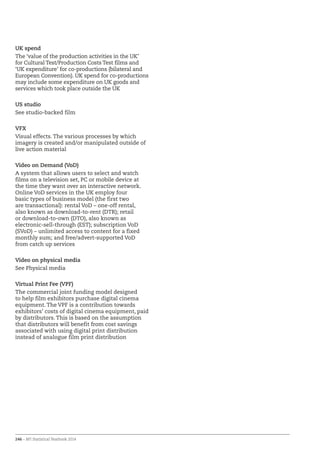 246 – BFI Statistical Yearbook 2014
UK spend
The ‘value of the production activities in the UK’
for Cultural Test/Production Costs Test films and
‘UK expenditure’ for co-productions (bilateral and
European Convention). UK spend for co-productions
may include some expenditure on UK goods and
services which took place outside the UK
US studio
See studio-backed film
VFX
Visual effects. The various processes by which
imagery is created and/or manipulated outside of
live action material
Video on Demand (VoD)
A system that allows users to select and watch
films on a television set, PC or mobile device at
the time they want over an interactive network.
Online VoD services in the UK employ four
basic types of business model (the first two
are transactional): rental VoD – one-off rental,
also known as download-to-rent (DTR); retail
or download-to-own (DTO), also known as
electronic-sell-through (EST); subscription VoD
(SVoD) – unlimited access to content for a fixed
monthly sum; and free/advert-supported VoD
from catch up services
Video on physical media
See Physical media
Virtual Print Fee (VPF)
The commercial joint funding model designed
to help film exhibitors purchase digital cinema
equipment. The VPF is a contribution towards
exhibitors’ costs of digital cinema equipment, paid
by distributors. This is based on the assumption
that distributors will benefit from cost savings
associated with using digital print distribution
instead of analogue film print distribution
 