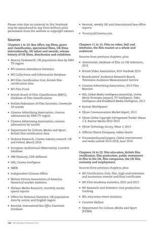 248 – BFI Statistical Yearbook 2014
Please note that no material in this Yearbook
may be reproduced in any form without prior
permission from the authors or copyright owners.
Sources
Chapters 1 to 10: Box office, top films, genre
and classification, specialised films, UK films
internationally, UK talent and awards, release
history of UK films, distribution and exhibition
•	 Beacon Dodsworth, UK population data by ISBA
TV region
•	 BFI cinema attendance statistics
•	 BFI Collections and Information database
•	 BFI Film Certification Unit, British film
certification data
•	 BFI Film Fund
•	 British Board of Film Classification (BBFC),
database of film classifications
•	 British Federation of Film Societies, Cinema for
All survey
•	 Cinema Advertising Association, cinema
admissions by ISBA TV region
•	 Cinema Advertising Association, cinema
admissions by month
•	 Department for Culture, Media and Sport,
British film certification data
•	 Dodona Research, Cinema industry research: UK
and Ireland, March 2014
•	 European Audiovisual Observatory, Lumière
database
•	 HM Treasury, GDP deflators
•	 IHS, Cinema Intelligence
•	 IMDb
•	 Independent Cinema Office
•	 Motion Picture Association of America,
theatrical market statistics
•	 Nielsen Media Research, monthly media
spend reports
•	 Office for National Statistics, UK population
data by nation and English region
•	 Rentrak, International Box Office Essentials
database
•	 Rentrak, weekly UK and international box office
reports
•	 YourLocalCinema.com
Chapters 11 to 15: Film on video, VoD and
television, the film market as a whole and
audiences
Sources from previous chapters, plus:
•	 Attentional, database of film on UK television,
2013
•	 British Video Association, BVA Yearbook 2014
•	 Broadcasters’ Audience Research Board,
Television Audience Measurement Service
•	 Cinema Advertising Association, 2013 Film
Monitor
•	 IHS, Global Media Intelligence (monthly), Online
Movie Strategies (report), TV Intelligence, Video
Intelligence and Broadband Media Intelligence, 2013
•	 Kantar Worldpanel
•	 Ofcom Communications Market Report, 2013
•	 Ofcom Online Copyright Infringement Tracker Waves
1-4, Kantar Media 2012-2013
•	 Ofcom Technology Survey, Wave 3, 2013
•	 Official Charts Company, video charts
•	 PricewaterhouseCoopers, Global entertainment
and media outlook 2014-2018, June 2014
Chapters 16 to 22: film education, British film
certification, film production, public investment
in film in the UK, film companies, the UK film
economy and employment.
Sources from previous chapters, plus:
•	 BFI Certification Unit, film, high-end television
and animation interim and final certificates
•	 BFI Film Academy statistics, 2012 and 2013
•	 BFI Research and Statistics Unit production
tracking
•	 BFI, education event statistics
•	 Creative Skillset
•	 Department for Culture, Media and Sport
(DCMS)
 