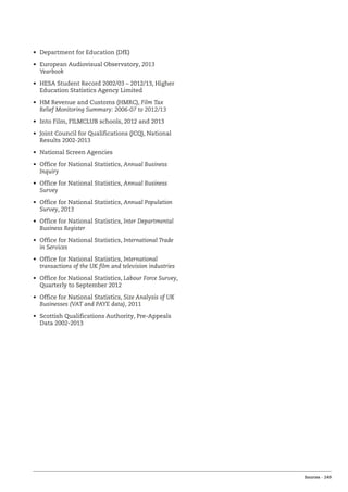 Sources – 249
•	 Department for Education (DfE)
•	 European Audiovisual Observatory, 2013
Yearbook
•	 HESA Student Record 2002/03 – 2012/13, Higher
Education Statistics Agency Limited
•	 HM Revenue and Customs (HMRC), Film Tax
Relief Monitoring Summary: 2006-07 to 2012/13
•	 Into Film, FILMCLUB schools, 2012 and 2013
•	 Joint Council for Qualifications (JCQ), National
Results 2002-2013
•	 National Screen Agencies
•	 Office for National Statistics, Annual Business
Inquiry
•	 Office for National Statistics, Annual Business
Survey
•	 Office for National Statistics, Annual Population
Survey, 2013
•	 Office for National Statistics, Inter Departmental
Business Register
•	 Office for National Statistics, International Trade
in Services
•	 Office for National Statistics, International
transactions of the UK film and television industries
•	 Office for National Statistics, Labour Force Survey,
Quarterly to September 2012
•	 Office for National Statistics, Size Analysis of UK
Businesses (VAT and PAYE data), 2011
•	 Scottish Qualifications Authority, Pre-Appeals
Data 2002-2013
 