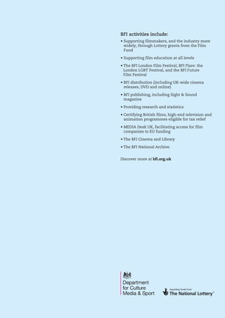 • Supporting filmmakers, and the industry more
widely, through Lottery grants from the Film
Fund
• Supporting film education at all levels
• The BFI London Film Festival, BFI Flare: the
London LGBT Festival, and the BFI Future
Film Festival
• BFI distribution (including UK-wide cinema
releases, DVD and online)
• BFI publishing, including Sight  Sound
magazine
• Providing research and statistics
• Certifying British films, high-end television and
animation programmes eligible for tax relief
• MEDIA Desk UK, facilitating access for film
companies to EU funding
• The BFI Cinema and Library
• The BFI National Archive.
 