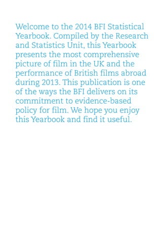 Welcome to the 2014 BFI Statistical
Yearbook. Compiled by the Research
and Statistics Unit, this Yearbook
presents the most comprehensive
picture of film in the UK and the
performance of British films abroad
during 2013. This publication is one
of the ways the BFI delivers on its
commitment to evidence-based
policy for film. We hope you enjoy
this Yearbook and find it useful.
 