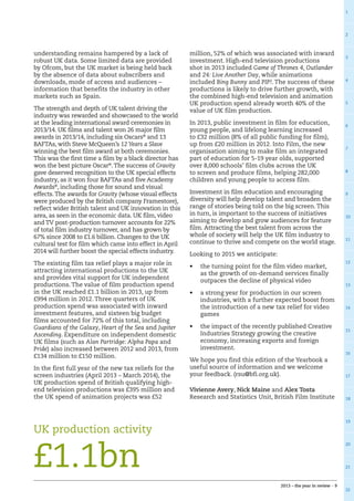 1
2
3
4
5
6
7
8
9
10
11
12
13
14
15
16
17
18
19
20
21
22
2013 – the year in review – 9
understanding remains hampered by a lack of
robust UK data. Some limited data are provided
by Ofcom, but the UK market is being held back
by the absence of data about subscribers and
downloads, mode of access and audiences –
information that benefits the industry in other
markets such as Spain.
The strength and depth of UK talent driving the
industry was rewarded and showcased to the world
at the leading international award ceremonies in
2013/14. UK films and talent won 26 major film
awards in 2013/14, including six Oscars®
and 13
BAFTAs, with Steve McQueen’s 12 Years a Slave
winning the best film award at both ceremonies.
This was the first time a film by a black director has
won the best picture Oscar®
.The success of Gravity
gave deserved recognition to the UK special effects
industry, as it won four BAFTAs and five Academy
Awards®
, including those for sound and visual
effects.The awards for Gravity (whose visual effects
were produced by the British company Framestore),
reflect wider British talent and UK innovation in this
area, as seen in the economic data. UK film, video
and TV post-production turnover accounts for 22%
of total film industry turnover, and has grown by
67% since 2008 to £1.6 billion. Changes to the UK
cultural test for film which came into effect in April
2014 will further boost the special effects industry.
The existing film tax relief plays a major role in
attracting international productions to the UK
and provides vital support for UK independent
productions. The value of film production spend
in the UK reached £1.1 billion in 2013, up from
£994 million in 2012. Three quarters of UK
production spend was associated with inward
investment features, and sixteen big budget
films accounted for 72% of this total, including
Guardians of the Galaxy, Heart of the Sea and Jupiter
Ascending. Expenditure on independent domestic
UK films (such as Alan Partridge: Alpha Papa and
Pride) also increased between 2012 and 2013, from
£134 million to £150 million.
In the first full year of the new tax reliefs for the
screen industries (April 2013 – March 2014), the
UK production spend of British qualifying high-
end television productions was £395 million and
the UK spend of animation projects was £52
million, 52% of which was associated with inward
investment. High-end television productions
shot in 2013 included Game of Thrones 4, Outlander
and 24: Live Another Day, while animations
included Bing Bunny and PIP!. The success of these
productions is likely to drive further growth, with
the combined high-end television and animation
UK production spend already worth 40% of the
value of UK film production.
In 2013, public investment in film for education,
young people, and lifelong learning increased
to £32 million (8% of all public funding for film),
up from £20 million in 2012. Into Film, the new
organisation aiming to make film an integrated
part of education for 5-19 year olds, supported
over 8,000 schools’ film clubs across the UK
to screen and produce films, helping 282,000
children and young people to access film.
Investment in film education and encouraging
diversity will help develop talent and broaden the
range of stories being told on the big screen.This
in turn, is important to the success of initiatives
aiming to develop and grow audiences for feature
film. Attracting the best talent from across the
whole of society will help the UK film industry to
continue to thrive and compete on the world stage.
Looking to 2015 we anticipate:
•	 the turning point for the film video market,
as the growth of on-demand services finally
outpaces the decline of physical video
•	 a strong year for production in our screen
industries, with a further expected boost from
the introduction of a new tax relief for video
games
•	 the impact of the recently published Creative
Industries Strategy growing the creative
economy, increasing exports and foreign
investment.
We hope you find this edition of the Yearbook a
useful source of information and we welcome
your feedback. (rsu@bfi.org.uk).
Vivienne Avery, Nick Maine and Alex Tosta
Research and Statistics Unit, British Film Institute
UK production activity
£1.1bn
 