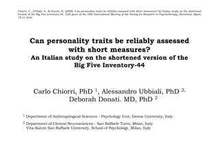 Chiorri, C., Ubbiali, A., & Donati, D. (2008). Can personality traits be reliably assessed with short measures? An Italian study on the shortened
version of the Big Five Inventory-44. Talk given at the 39th International Meeting of the Society for Research in Psychotherapy, Barcelona, Spain,
18-21 June.




         Can personality traits be reliably assessed
                  with short measures?
          An Italian study on the shortened version of the
                        Big Five Inventory-44



            Carlo Chiorri, PhD 1, Alessandro Ubbiali, PhD                                                                         2,

                       Deborah Donati. MD, PhD 2

    1 Department of Anthropological Sciences – Psychology Unit, Genoa University, Italy

    2 Department of Clinical Neurosciences - San Raffaele Turro, Milan, Italy
      Vita-Salute San Raffaele University, School of Psychology, Milan, Italy
 