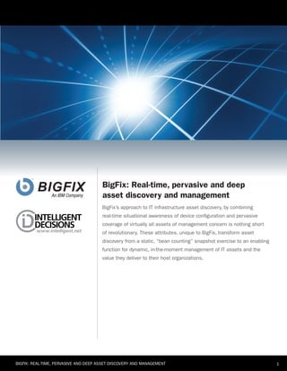 BigFix: Real-time, pervasive and deep
                                       asset discovery and management
                                       bigfix’s approach to it infrastructure asset discovery, by combining
                                       real-time situational awareness of device configuration and pervasive
                                       coverage of virtually all assets of management concern is nothing short
                                       of revolutionary. these attributes, unique to bigfix, transform asset
                                       discovery from a static, “bean counting” snapshot exercise to an enabling
                                       function for dynamic, in-the-moment management of it assets and the
                                       value they deliver to their host organizations.




bigfix: real-time, pervasive and deep asset discovery and management                                               1
 