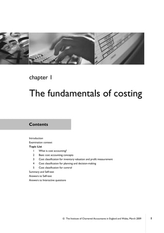 © The Institute of Chartered Accountants in England and Wales, March 2009 1
Contents
Introduction
Examination context
Topic List
1 What is cost accounting?
2 Basic cost accounting concepts
3 Cost classification for inventory valuation and profit measurement
4 Cost classification for planning and decision-making
5 Cost classification for control
Summary and Self-test
Answers to Self-test
Answers to Interactive questions
chapter 1
The fundamentals of costing
 