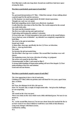 First film had a really nice long shots. Second one could have had more space
aroung the shots.
Was there a particularly good aspect of each film?
Yes
Yes, personal interpretation of 1st film – I liked the concept of max talking about
a special angel for his and her presence.
A) The humour was much appreciated. B) Sofia’s facial expressions.
Thought out, each was very good.
Both had compelling stories which were effectively visualised.
I really liked the close shots of the first film. The world conjured in the second
was really believable.
The shots and the dramatic scenes.
The first was really moving and captivated me!
Captivating and keeping the audience’s attention.
1) Great close ups. 2) Good atmospheres but needs work on the sound balance.
I never had any sense of disbelief – my disbelief was completely suspended for
both films.
The twist to the plot in both films
Sound and visual.
1) Shoes film: close-ups, specifically the feet. 2) Virus: art direction.
Film A – close-up facial shots.
Not really.
Yes because the girl persuaded him.
The first film’s close ups were excellent. The second film’s locations were well
chosen.
The beginning scenes, last scene, direction of acting, vey poignant.
The actors were good in the first film.
Cinematography on film 1 and sound on film 2.
1) strong understanding of desperation pulling self out of the despair. 2) Clear
understanding of the fear and isolation.
Good and relevant themes.
Was there a particularly negative aspect of each film?
The virus appearing to have a lot of road noise.
Clothing of 2nd film a little too pristine and well timed for two years, apart from
that, excellent.
No.
On Virus, the dialogue levels felt a bit uneven.
First: No. Second: only a couple of rough sound edits – but given the challenges
it’s not surprising.
No.
The sound on the virus was poor.
There were shots on the virus which went a little odd black/green. Not sure it was
meant to.
N/A
No – in the second film, however, I’m not sure about Jason (he touched the fire to
see how warm it was when I think he would have seen Sofia at that distance).
Long scene changes with black screens.
Confused by ending.
N/A
 