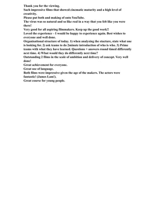 Thank you for the viewing.
Such impressive films that showed cinematic maturity and a high level of
creativity.
Please put both and making of onto YouTube.
The virus was so natural and so like real in a way that you felt like you were
there!
Very good for all aspiring filmmakers. Keep up the good work!!
Loved the experience – I would be happy to experience again. Best wishes to
everyone and well done.
Organisational structure of today. 1) when analysing the stucture, state what one
is looking for. 2) ask teams to do 2minute introduction of who is who. 3) Prime
teams with what they have learned. Questions + answers round timed differently
next time. 4) What would they do differently next time?
Outstanding 2 films in the scale of ambition and delivery of concept. Very well
done!
Great achievement for everyone.
Great use of language.
Both films were impressive given the age of the makers. The actors were
fantastic! (James Lam!).
Great course for young people.
 