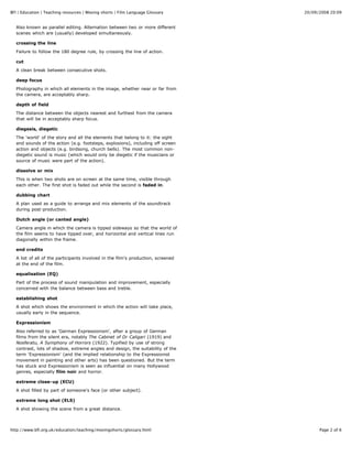 20/09/2008 20:09BFI | Education | Teaching resources | Moving shorts | Film Language Glossary
Page 2 of 6http://www.bfi.org.uk/education/teaching/movingshorts/glossary.html
Also known as parallel editing. Alternation between two or more different
scenes which are (usually) developed simultaneously.
crossing the line
Failure to follow the 180 degree rule, by crossing the line of action.
cut
A clean break between consecutive shots.
deep focus
Photography in which all elements in the image, whether near or far from
the camera, are acceptably sharp.
depth of field
The distance between the objects nearest and furthest from the camera
that will be in acceptably sharp focus.
diegesis, diegetic
The 'world' of the story and all the elements that belong to it: the sight
and sounds of the action (e.g. footsteps, explosions), including off screen
action and objects (e.g. birdsong, church bells). The most common non-
diegetic sound is music (which would only be diegetic if the musicians or
source of music were part of the action).
dissolve or mix
This is when two shots are on screen at the same time, visible through
each other. The first shot is faded out while the second is faded in.
dubbing chart
A plan used as a guide to arrange and mix elements of the soundtrack
during post-production.
Dutch angle (or canted angle)
Camera angle in which the camera is tipped sideways so that the world of
the film seems to have tipped over, and horizontal and vertical lines run
diagonally within the frame.
end credits
A list of all of the participants involved in the film's production, screened
at the end of the film.
equalisation (EQ)
Part of the process of sound manipulation and improvement, especially
concerned with the balance between bass and treble.
establishing shot
A shot which shows the environment in which the action will take place,
usually early in the sequence.
Expressionism
Also referred to as 'German Expressionism', after a group of German
films from the silent era, notably The Cabinet of Dr Caligari (1919) and
Nosferatu, A Symphony of Horrors (1922). Typified by use of strong
contrast, lots of shadow, extreme angles and design, the suitability of the
term 'Expressionism' (and the implied relationship to the Expressionist
movement in painting and other arts) has been questioned. But the term
has stuck and Expressionism is seen as influential on many Hollywood
genres, especially film noir and horror.
extreme close-up (ECU)
A shot filled by part of someone's face (or other subject).
extreme long shot (ELS)
A shot showing the scene from a great distance.
 